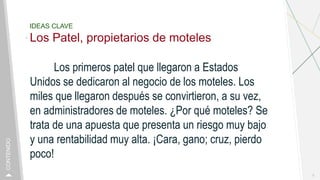 IDEAS CLAVE
Los Patel, propietarios de moteles
Los primeros patel que llegaron a Estados
Unidos se dedicaron al negocio de los moteles. Los
miles que llegaron después se convirtieron, a su vez,
en administradores de moteles. ¿Por qué moteles? Se
trata de una apuesta que presenta un riesgo muy bajo
y una rentabilidad muy alta. ¡Cara, gano; cruz, pierdo
poco!
3
CONTENIDO
 