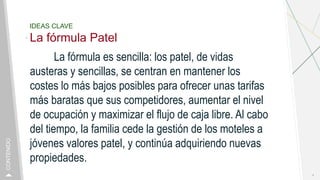 IDEAS CLAVE
La fórmula Patel
La fórmula es sencilla: los patel, de vidas
austeras y sencillas, se centran en mantener los
costes lo más bajos posibles para ofrecer unas tarifas
más baratas que sus competidores, aumentar el nivel
de ocupación y maximizar el flujo de caja libre. Al cabo
del tiempo, la familia cede la gestión de los moteles a
jóvenes valores patel, y continúa adquiriendo nuevas
propiedades.
4
CONTENIDO
 