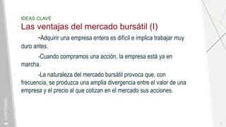 IDEAS CLAVE
Las ventajas del mercado bursátil (I)
-Adquirir una empresa entera es difícil e implica trabajar muy
duro antes.
-Cuando compramos una acción, la empresa está ya en
marcha.
-La naturaleza del mercado bursátil provoca que, con
frecuencia, se produzca una amplia divergencia entre el valor de una
empresa y el precio al que cotizan en el mercado sus acciones.
6
CONTENIDO
 
