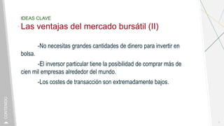 IDEAS CLAVE
Las ventajas del mercado bursátil (II)
-No necesitas grandes cantidades de dinero para invertir en
bolsa.
-El inversor particular tiene la posibilidad de comprar más de
cien mil empresas alrededor del mundo.
-Los costes de transacción son extremadamente bajos.
7
CONTENIDO
 