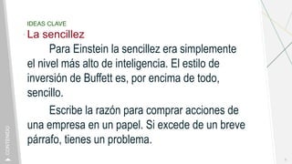IDEAS CLAVE
La sencillez
Para Einstein la sencillez era simplemente
el nivel más alto de inteligencia. El estilo de
inversión de Buffett es, por encima de todo,
sencillo.
Escribe la razón para comprar acciones de
una empresa en un papel. Si excede de un breve
párrafo, tienes un problema.
8
CONTENIDO
 