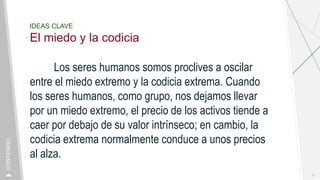 IDEAS CLAVE
El miedo y la codicia
Los seres humanos somos proclives a oscilar
entre el miedo extremo y la codicia extrema. Cuando
los seres humanos, como grupo, nos dejamos llevar
por un miedo extremo, el precio de los activos tiende a
caer por debajo de su valor intrínseco; en cambio, la
codicia extrema normalmente conduce a unos precios
al alza.
9
CONTENIDO
 