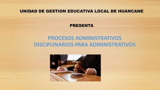 PROCESOS ADMINISTRATIVOS
DISCIPLINARIOS PARA ADMINISTRATIVOS
UNIDAD DE GESTION EDUCATIVA LOCAL DE HUANCANE
PRESENTA
 