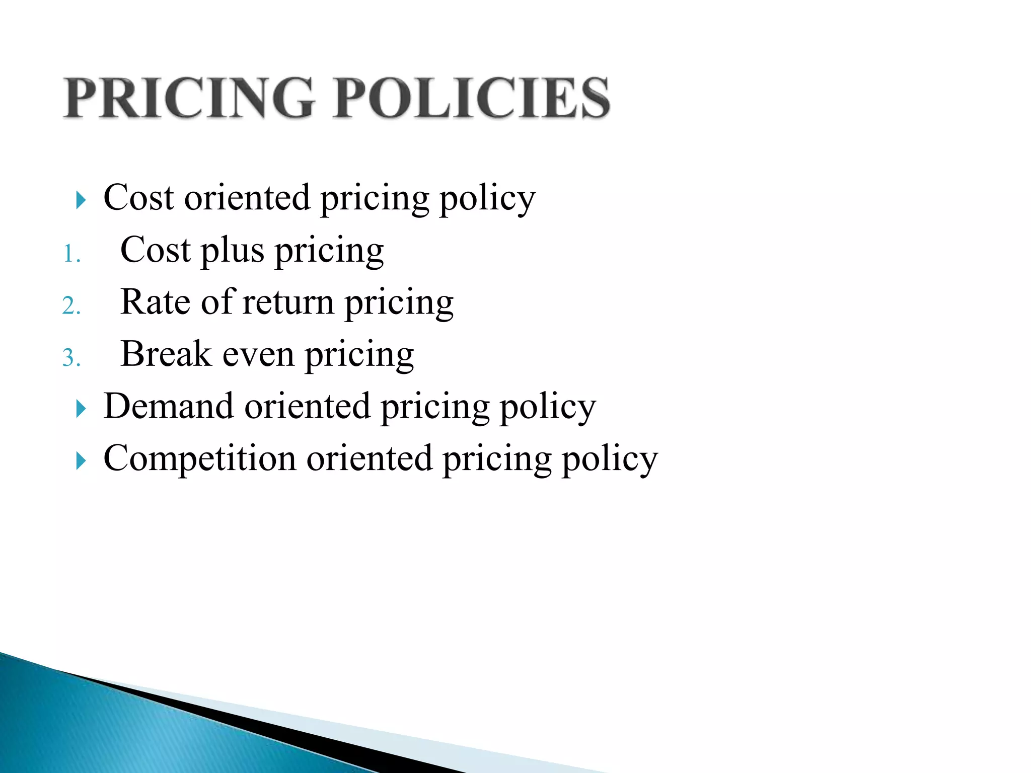  Cost oriented pricing policy
1. Cost plus pricing
2. Rate of return pricing
3. Break even pricing
 Demand oriented pricing policy
 Competition oriented pricing policy
 