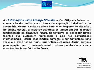 4 -  Educação Física Competitivista,  após 1964, com ênfase na  competição desportiva como forma de superação individual e do adversário. Ocorre o culto ao atleta herói e ao desporto de alto nível. No âmbito escolar, a iniciação esportiva se tornou um dos aspectos fundamentais da  Educação Física , na tentativa de descobrir novos talentos que pudessem representar o país nas competições internacionais. Porém, esse modelo começou a ser contestado, uma vez que o Brasil não se tornou uma potência olímpica. Assim, surgiu a preocupação com o desenvolvimento psicomotor do aluno e uma nova tendência em  Educação Física ; Prof. Dr. Rogerio Melo CREF 000018 G/RJ www.rogeriomelo.com 