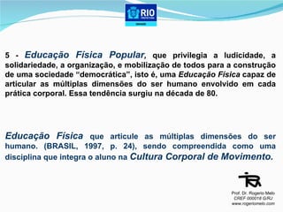 5 -  Educação Física Popular ,  que privilegia a ludicidade, a solidariedade, a organização, e mobilização de todos para a construção de uma sociedade “democrática”, isto é, uma  Educação Física  capaz de articular as múltiplas dimensões do ser humano envolvido em cada prática corporal. Essa tendência surgiu na década de 80. Educação Física   que articule as múltiplas dimensões do ser humano. (BRASIL, 1997, p. 24), sendo compreendida como uma disciplina que integra o aluno na  Cultura Corporal de Movimento. Prof. Dr. Rogerio Melo CREF 000018 G/RJ www.rogeriomelo.com 