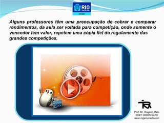 Alguns professores têm uma preocupação de cobrar e comparar rendimentos, da aula ser voltada para competição, onde somente o vencedor tem valor, repetem uma cópia fiel do regulamento das  grandes competições. Prof. Dr. Rogerio Melo CREF 000018 G/RJ www.rogeriomelo.com 