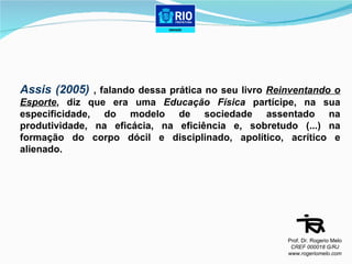 Assis (2005)  , falando dessa prática no seu livro  Reinventando o Esporte , diz que era uma  Educação Física  partícipe, na sua especificidade, do modelo de sociedade assentado na produtividade, na eficácia, na eficiência e, sobretudo (...) na formação do corpo dócil e disciplinado, apolítico, acrítico e alienado.  Prof. Dr. Rogerio Melo CREF 000018 G/RJ www.rogeriomelo.com 