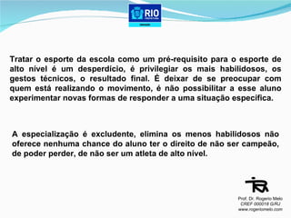 Tratar o esporte da escola como um pré-requisito para o esporte de alto nível é um desperdício, é privilegiar os mais habilidosos, os gestos técnicos, o resultado final. É deixar de se preocupar com quem está realizando o movimento, é não possibilitar a esse aluno experimentar novas formas de responder a uma situação específica. A especialização é excludente, elimina os menos habilidosos não oferece nenhuma chance do aluno ter o direito de não ser campeão, de poder perder, de não ser um atleta de alto nível.  Prof. Dr. Rogerio Melo CREF 000018 G/RJ www.rogeriomelo.com 