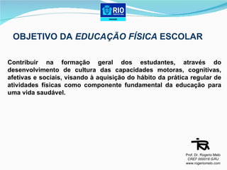OBJETIVO DA  EDUCAÇÃO FÍSICA  ESCOLAR Contribuir na formação geral dos estudantes, através do desenvolvimento de cultura das capacidades motoras, cognitivas, afetivas e sociais, visando à aquisição do hábito da prática regular de atividades físicas como componente fundamental da educação para uma vida saudável. Prof. Dr. Rogerio Melo CREF 000018 G/RJ www.rogeriomelo.com 