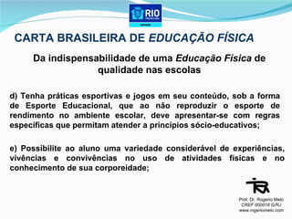 CARTA BRASILEIRA DE  EDUCAÇÃO FÍSICA Da indispensabilidade de uma  Educação Física  de qualidade nas escolas d) Tenha práticas esportivas e jogos em seu conteúdo, sob a forma de Esporte Educacional, que ao não reproduzir o esporte de rendimento no ambiente escolar, deve apresentar-se com regras específicas que permitam atender a princípios sócio-educativos; e) Possibilite ao aluno uma variedade considerável de experiências, vivências e convivências no uso de atividades físicas e no conhecimento de sua corporeidade; Prof. Dr. Rogerio Melo CREF 000018 G/RJ www.rogeriomelo.com 