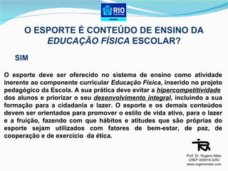 O ESPORTE É CONTEÚDO DE ENSINO DA  EDUCAÇÃO FÍSICA  ESCOLAR? SIM O esporte deve ser oferecido no sistema de ensino como atividade inerente ao componente curricular  Educação Física , inserido no projeto pedagógico da Escola. A sua prática deve evitar a  hipercompetitividade   dos alunos e priorizar o seu  desenvolvimento integral , incluindo a sua formação para a cidadania e lazer. O esporte e os demais conteúdos devem ser orientados para promover o estilo de vida ativo, para o lazer e a fruição, fazendo com que hábitos e atitudes que são próprias do esporte sejam utilizados com fatores de bem-estar, de paz, de cooperação e de exercício  da ética. Prof. Dr. Rogerio Melo CREF 000018 G/RJ www.rogeriomelo.com 