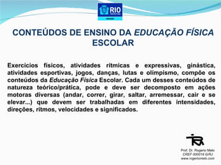 CONTEÚDOS DE ENSINO DA  EDUCAÇÃO FÍSICA  ESCOLAR Exercícios físicos, atividades rítmicas e expressivas, ginástica, atividades esportivas, jogos, danças, lutas e olímpismo, compõe os conteúdos da  Educação Física  Escolar. Cada um desses conteúdos de natureza teórico/prática, pode e deve ser decomposto em ações motoras diversas (andar, correr, girar, saltar, arremessar, cair e se elevar...) que devem ser trabalhadas em diferentes intensidades, direções, ritmos, velocidades e significados. Prof. Dr. Rogerio Melo CREF 000018 G/RJ www.rogeriomelo.com 