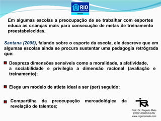 Em algumas escolas a preocupação de se trabalhar com esportes educa as crianças mais para consecução de metas de treinamento preestabelecidas. Santana (2005) ,   falando sobre o esporte da escola, ele descreve que em algumas escolas ainda se procura sustentar uma pedagogia retrógrada que: Despreza dimensões sensíveis como a moralidade, a afetividade,  a sociabilidade e privilegia a dimensão racional (avaliação e treinamento); Elege um modelo de atleta ideal a ser (per) seguido; Compartilha da preocupação mercadológica da revelação de talentos; Prof. Dr. Rogerio Melo CREF 000018 G/RJ www.rogeriomelo.com 