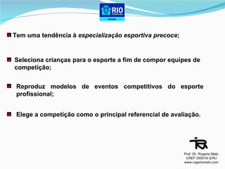 Tem uma tendência à  especialização esportiva precoce ;   Seleciona crianças para o esporte a fim de compor equipes de  competição; Reproduz modelos de eventos competitivos do esporte profissional; Elege a competição como o principal referencial de avaliação. Prof. Dr. Rogerio Melo CREF 000018 G/RJ www.rogeriomelo.com 