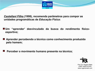 Castellani Filho  (1998), recomenda parâmetros para compor as  unidades programáticas de  Educação Física : Um “aprender’ desvinculado da busca do rendimento físico-esportivo; Aprender percebendo a técnica como conhecimento produzido  pelo homem; Perceber o movimento humano presente na técnica; Prof. Dr. Rogerio Melo CREF 000018 G/RJ www.rogeriomelo.com 