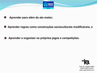 Aprender para além do ato motor; Aprender regras como construções socioculturais modificáveis, e Aprender a organizar os próprios jogos e competições. Prof. Dr. Rogerio Melo CREF 000018 G/RJ www.rogeriomelo.com 