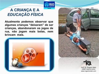 Atualmente podemos observar que algumas crianças “deixaram” de ser crianças, abandonaram os jogos de rua, não jogam mais bolas, nem brincam  mais. A CRIANÇA E A  EDUCAÇÃO FÍSICA Prof. Dr. Rogerio Melo CREF 000018 G/RJ www.rogeriomelo.com 
