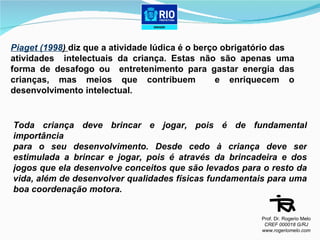 Piaget (1998 )  diz que a atividade lúdica é o berço obrigatório das  atividades  intelectuais da criança. Estas não são apenas uma forma de desafogo ou  entretenimento para gastar energia das crianças, mas meios que contribuem  e enriquecem o desenvolvimento intelectual. Toda criança deve brincar e jogar, pois é de fundamental importância  para o seu desenvolvimento. Desde cedo à criança deve ser estimulada a brincar e jogar, pois é através da brincadeira e dos jogos que ela desenvolve conceitos que são levados para o resto da vida, além de desenvolver qualidades físicas fundamentais para uma boa coordenação motora.  Prof. Dr. Rogerio Melo CREF 000018 G/RJ www.rogeriomelo.com 