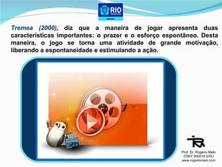 Tremea (2000) , diz que a maneira de jogar apresenta duas características importantes: o prazer e o esforço espontâneo. Desta maneira, o jogo se torna uma atividade de grande motivação, liberando a espontaneidade e estimulando a ação.  9 DE JUNHO Prof. Dr. Rogerio Melo CREF 000018 G/RJ www.rogeriomelo.com 