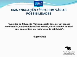 UMA  EDUCAÇÃO FÍSICA  COM VÁRIAS POSSIBILIDADES “ A pratica da  Educação Física  na escola deve ser um espaço  democrático, dando oportunidade a todos, e não somente aqueles  que  apresentam  um maior grau de habilidade”.   Rogerio Melo Prof. Dr. Rogerio Melo CREF 000018 G/RJ www.rogeriomelo.com 