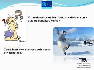 O que devemos utilizar como atividade em uma  aula de  Educação Física ? Como fazer com que essa aula possa  ser prazerosa?  Prof. Dr. Rogerio Melo CREF 000018 G/RJ www.rogeriomelo.com 