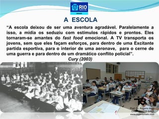 A  ESCOLA “ A escola deixou de ser uma aventura agradável. Paralelamente a isso, a mídia os seduziu com estímulos rápidos e prontos. Eles tornaram-se amantes do  fast food  emocional. A TV transporta os jovens, sem que eles façam esforços, para dentro de uma Excitante partida esportiva, para o interior de uma aeronave,  para o cerne de uma guerra e para dentro de um dramático conflito policial”.  Cury (2003) Prof. Dr. Rogerio Melo CREF 000018 G/RJ www.rogeriomelo.com 