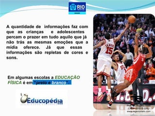 A quantidade de  informações faz com que as crianças  e adolescentes  percam o prazer em tudo aquilo que já  não trás as mesmas emoções que a mídia oferece. Já que essas  informações são repletas de cores e sons.  Em algumas escolas a  EDUCAÇÃO  FÍSICA  é em “ preto e  branco ”. Prof. Dr. Rogerio Melo CREF 000018 G/RJ www.rogeriomelo.com 