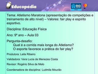 Tema: Atletismo Maratona (apresentação de competições e treinamento de alto nível) – Valores: fair play e espírito esportivo.  Disciplina: Educação Física Ano: 9º ano – Aula 03 Pergunta-desafio:  Qual é a corrida mais longa do Atletismo?  O esporte favorece a prática do fair play? Produtora: Leila Ribeiro Validadora: Vera Lucia de Menezes Costa Revisor: Rogério Silva de Melo Coordenadora de disciplina :  Ludmila Mourão 