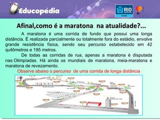 Afinal,como é a maratona  na atualidade?... A maratona é uma corrida de fundo que possui uma longa distância. É realizada parcialmente ou totalmente fora do estádio, envolve grande resistência física, sendo seu percurso estabelecido em 42 quilômetros e 195 metros. De todas as corridas de rua, apenas a maratona é disputada nas Olimpíadas. Há ainda os mundiais de maratona, meia-maratona e maratona de revezamento. Observe abaixo o percurso  de uma corrida de longa distância 