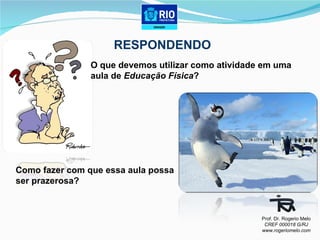 O que devemos utilizar como atividade em uma  aula de  Educação Física ? Como fazer com que essa aula possa  ser prazerosa?  RESPONDENDO Prof. Dr. Rogerio Melo CREF 000018 G/RJ www.rogeriomelo.com 