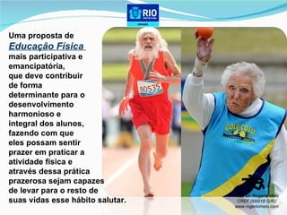 Uma proposta de  Educação Física  mais participativa e  emancipatória,  que deve contribuir  de forma  determinante para o  desenvolvimento  harmonioso e  integral dos alunos, fazendo com que  eles possam sentir  prazer em praticar a  atividade física e  através dessa prática  prazerosa sejam capazes  de levar para o resto de  suas vidas esse hábito salutar. Prof. Dr. Rogerio Melo CREF 000018 G/RJ www.rogeriomelo.com 