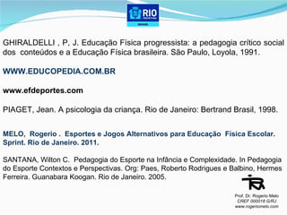 GHIRALDELLI , P, J. Educação Física progressista: a pedagogia crítico social dos  conteúdos e a Educação Física brasileira. São Paulo, Loyola, 1991. WWW.EDUCOPEDIA.COM.BR www.efdeportes.com PIAGET, Jean. A psicologia da criança. Rio de Janeiro: Bertrand Brasil, 1998. MELO,  Rogerio .  Esportes e Jogos Alternativos para Educação  Física Escolar.  Sprint. Rio de Janeiro. 2011. SANTANA, Wilton C.  Pedagogia do Esporte na Infância e Complexidade. In Pedagogia  do Esporte Contextos e Perspectivas. Org: Paes, Roberto Rodrigues e Balbino, Hermes  Ferreira. Guanabara Koogan. Rio de Janeiro.  2005.  Prof. Dr. Rogerio Melo CREF 000018 G/RJ www.rogeriomelo.com 