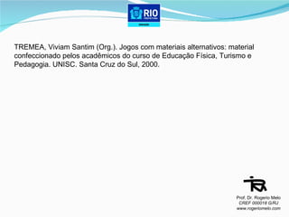 TREMEA, Viviam Santim (Org.). Jogos com materiais alternativos: material confeccionado pelos acadêmicos do curso de Educação Física, Turismo e Pedagogia. UNISC. Santa Cruz do Sul, 2000. Prof. Dr. Rogerio Melo CREF 000018 G/RJ www.rogeriomelo.com 