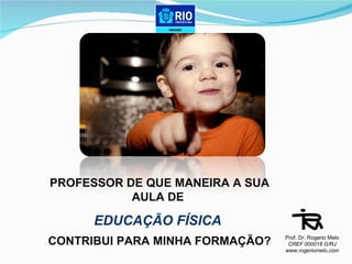 PROFESSOR DE QUE MANEIRA A SUA AULA DE  EDUCAÇÃO FÍSICA  CONTRIBUI PARA MINHA FORMAÇÃO? Prof. Dr. Rogerio Melo CREF 000018 G/RJ www.rogeriomelo.com 
