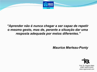 “ Aprender não é nunca chegar a ser capaz de repetir  o mesmo gesto, mas de, perante a situação dar uma  resposta adequada por meios diferentes.” Maurice Merleau-Ponty Prof. Dr. Rogerio Melo CREF 000018 G/RJ www.rogeriomelo.com 