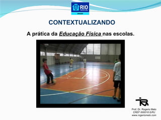 CONTEXTUALIZANDO A prática da  Educação Física  nas escolas.  Prof. Dr. Rogerio Melo CREF 000018 G/RJ www.rogeriomelo.com 