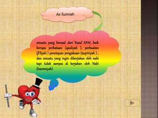 As-Sunnah
sesuatu yang berasal dari Rasul SAW, baik
berupa perkataan (qauliyah ), perbuatan
(fi’liyah ) penetapan pengakuan (taqririyah ) ,
dan sesuatu yang ingin dikerjakan oleh nabi
tapi tidak sampai di kerjakan oleh Nabi
(hammiyah)
 