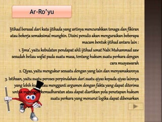 Ijtihadberasal dari kataijtihadayangartinyamencurahkan tenagadan fikiran
ataubekerjasemaksimal mungkin. Disini penulis akanmenguraikanbeberapa
macambentuk ijtihad antaralain :
1. Ijma’, yaitukebulatan pendapat ahli ijtihad umat Nabi Muhammad saw
sesudah beliauwafat padasuatumasa, tentang hukum suatuperkara dengan
cara musyawarah
2. Qiyas, yaitumengukur sesuatudenganyanglaindan menyamakannya
3. Istihsan, yaitusuatuperoses perpindahan dari suatuqiyaskepadaqiyas lainnya
yanglebihkuat ataumengganti argumen denganfaktayangdapat diterima
untukmencegah kemadharatan ataudapat diartikan polapenetapanhukum
suatuperkarayangmenurut logikadapat dibenarkan
 