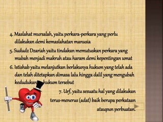4. Maslahatmursalah, yaituperkara-perkarayang perlu
dilakukandemi kemaslahatanmanusia
5. SududzDzariah yaitutindakan memutuskanperkara yang
mubah menjadi makruh atau haramdemi kepentingan umat
6. Istishabyaitumelanjutkan berlakunya hukumyang telah ada
dan telahditetapkandimasa lalu hingga dalil yang mengubah
kedudukan hukumtersebut
7. Urf, yaitusesuatuhal yang dilakukan
terus-menerus (adat) baik berupa perkataan
ataupun perbuatan.
 