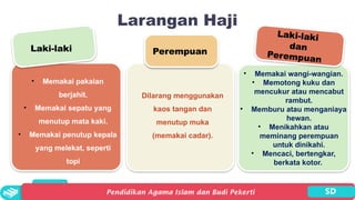 Larangan Haji
Laki-laki Perempuan
Laki-laki
dan
Perempuan
• Memakai pakaian
berjahit.
• Memakai sepatu yang
menutup mata kaki.
• Memakai penutup kepala
yang melekat, seperti
topi
Dilarang menggunakan
kaos tangan dan
menutup muka
(memakai cadar).
• Memakai wangi-wangian.
• Memotong kuku dan
mencukur atau mencabut
rambut.
• Memburu atau menganiaya
hewan.
• Menikahkan atau
meminang perempuan
untuk dinikahi.
• Mencaci, bertengkar,
berkata kotor.
 