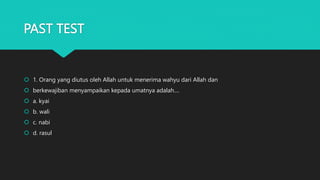 PAST TEST
 1. Orang yang diutus oleh Allah untuk menerima wahyu dari Allah dan
 berkewajiban menyampaikan kepada umatnya adalah....
 a. kyai
 b. wali
 c. nabi
 d. rasul
 