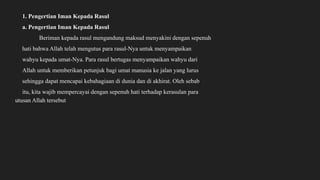 1. Pengertian Iman Kepada Rasul
a. Pengertian Iman Kepada Rasul
Beriman kepada rasul mengandung maksud menyakini dengan sepenuh
hati bahwa Allah telah mengutus para rasul-Nya untuk menyampaikan
wahyu kepada umat-Nya. Para rasul bertugas menyampaikan wahyu dari
Allah untuk memberikan petunjuk bagi umat manusia ke jalan yang lurus
sehingga dapat mencapai kebahagiaan di dunia dan di akhirat. Oleh sebab
itu, kita wajib mempercayai dengan sepenuh hati terhadap kerasulan para
utusan Allah tersebut
 