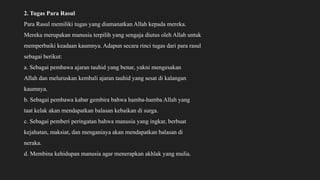 2. Tugas Para Rasul
Para Rasul memiliki tugas yang diamanatkan Allah kepada mereka.
Mereka merupakan manusia terpilih yang sengaja diutus oleh Allah untuk
memperbaiki keadaan kaumnya. Adapun secara rinci tugas dari para rasul
sebagai berikut:
a. Sebagai pembawa ajaran tauhid yang benar, yakni mengesakan
Allah dan meluruskan kembali ajaran tauhid yang sesat di kalangan
kaumnya.
b. Sebagai pembawa kabar gembira bahwa hamba-hamba Allah yang
taat kelak akan mendapatkan balasan kebaikan di surga.
c. Sebagai pemberi peringatan bahwa manusia yang ingkar, berbuat
kejahatan, maksiat, dan menganiaya akan mendapatkan balasan di
neraka.
d. Membina kehidupan manusia agar menerapkan akhlak yang mulia.
 
