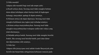 2) Sifat mustahil
Adapun sifat mustahil bagi rasul ada empat yaitu:
a) Kazib artinya dusta. Seorang rasul tidak mungkin berkata
dusta dalam kehidupan sehari-harinya baik di lingkungan
keluarga, masyarakat, apalagi di depan umatnya.
b) Khianat artinya tak dapat dipercaya. Seorang rasul tidak
mungkin berkhianat atau ingkar janji terhadap umatnya.
c) Kitman artinya menyembunyikan. Seorang rasul tidak
mungkin menyembunyikan walaupun sedikit dari wahyu yang
telah diterimanya.
d) Baladah artinya bodoh. Seorang rasul tidak mungkin bersifat
bodoh. Jika seorang rasul bersifat bodoh, pasti akan diatur
dan dipermainkan oleh umatnya.
3) Sifat Jaiz
Adapun sifat jaiznya para rasul adalah Aradul Basyariyah yaitu
bersifat dan berperilaku sebagaimana kebiasaan manusia pada
 