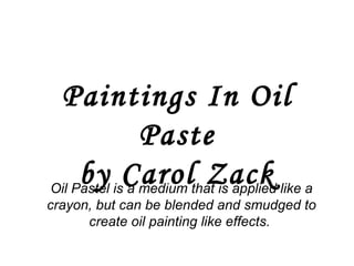 Paintings In Oil Paste by Carol Zack Oil Pastel is a medium that is applied like a crayon, but can be blended and smudged to create oil painting like effects.  
