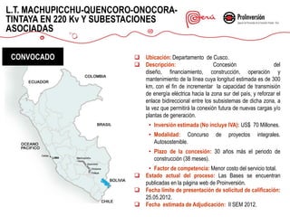 L.T. MACHUPICCHU-QUENCORO-ONOCORA-
TINTAYA EN 220 Kv Y SUBESTACIONES
ASOCIADAS

CONVOCADO                   Ubicación: Departamento de Cusco.
                            Descripción:                   Concesión                  del
                             diseño, financiamiento, construcción, operación y
                             mantenimiento de la línea cuya longitud estimada es de 300
                             km, con el fin de incrementar la capacidad de transmisión
                             de energía eléctrica hacia la zona sur del país, y reforzar el
                             enlace bidireccional entre los subsistemas de dicha zona, a
                             la vez que permitirá la conexión futura de nuevas cargas y/o
                             plantas de generación.
                              • Inversión estimada (No incluye IVA): US$ 70 Millones.
                              • Modalidad: Concurso          de    proyectos    integrales.
                                Autosostenible.
                              • Plazo de la concesión: 30 años más el periodo de
                                construcción (38 meses).
                              • Factor de competencia: Menor costo del servicio total.
                            Estado actual del proceso: Las Bases se encuentran
                             publicadas en la página web de Proinversión.
                            Fecha límite de presentación de solicitud de calificación:
                             25.05.2012.
                            Fecha estimada de Adjudicación: II SEM 2012.
 