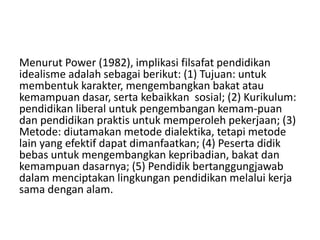 Menurut Power (1982), implikasi filsafat pendidikan 
idealisme adalah sebagai berikut: (1) Tujuan: untuk 
membentuk karakter, mengembangkan bakat atau 
kemampuan dasar, serta kebaikkan sosial; (2) Kurikulum: 
pendidikan liberal untuk pengembangan kemam-puan 
dan pendidikan praktis untuk memperoleh pekerjaan; (3) 
Metode: diutamakan metode dialektika, tetapi metode 
lain yang efektif dapat dimanfaatkan; (4) Peserta didik 
bebas untuk mengembangkan kepribadian, bakat dan 
kemampuan dasarnya; (5) Pendidik bertanggungjawab 
dalam menciptakan lingkungan pendidikan melalui kerja 
sama dengan alam. 
 