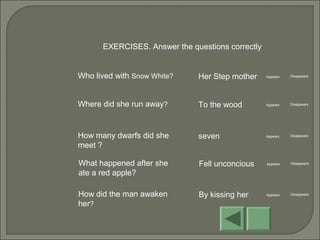 EXERCISES. Answer the questions correctly
Who lived with Snow White? Her Step mother Appears Disappears
Where did she run away? To the wood Appears Disappears
How many dwarfs did she
meet ?
seven Appears Disappears
What happened after she
ate a red apple?
Fell unconcious Appears Disappears
How did the man awaken
her?
By kissing her Appears Disappears
 