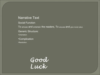 Good
Luck
Narrative Text
Social Function
To amuse and entertain the readers, To educate and give moral value.
Generic Structure:
•Orientation
•Complication
•Resolution
 